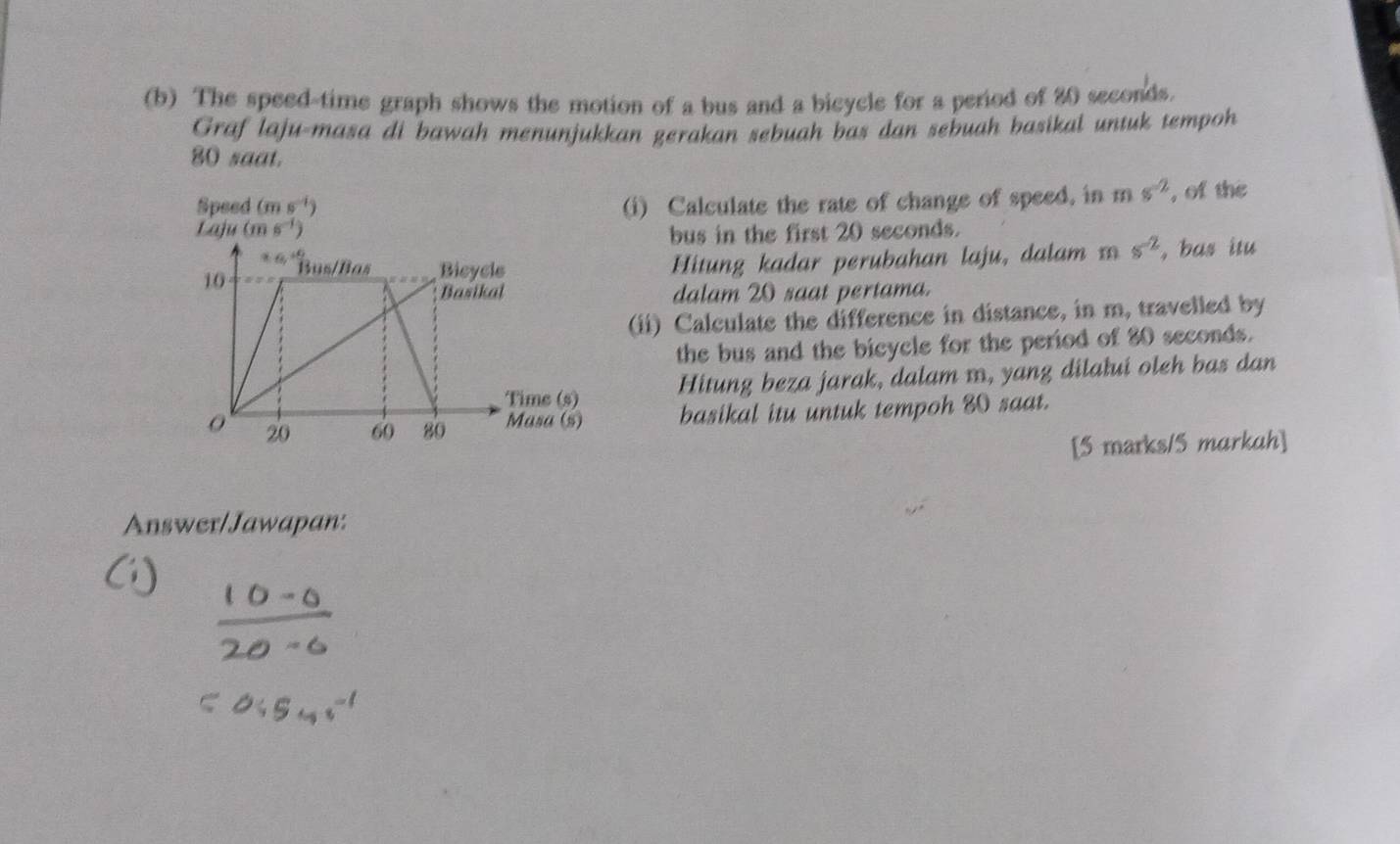 The speed-time graph shows the motion of a bus and a bicycle for a period of 20 seconds.
Graf laju-masa di bawah menunjukkan gerakan sebuah bas dan sebuah basikal untuk tempoh
80 saat.
Speed (ms^(-1)) (i) Calculate the rate of change of speed, in ms^(-2) , of the
Laju (ms^(-1))
bus in the first 20 seconds.
Hitung kadar perubahan laju, dalam s^(-2) , bas itu
dalam 20 saat pertama.
(ii) Calculate the difference in distance, in m, travelled by
the bus and the bicycle for the period of 80 seconds.
Hitung beza jarak, dalam m, yang dilałui oleh bas dan
basikal itu untuk tempoh 80 saat.
[5 marks/5 markah]
Answer/Jawapan: