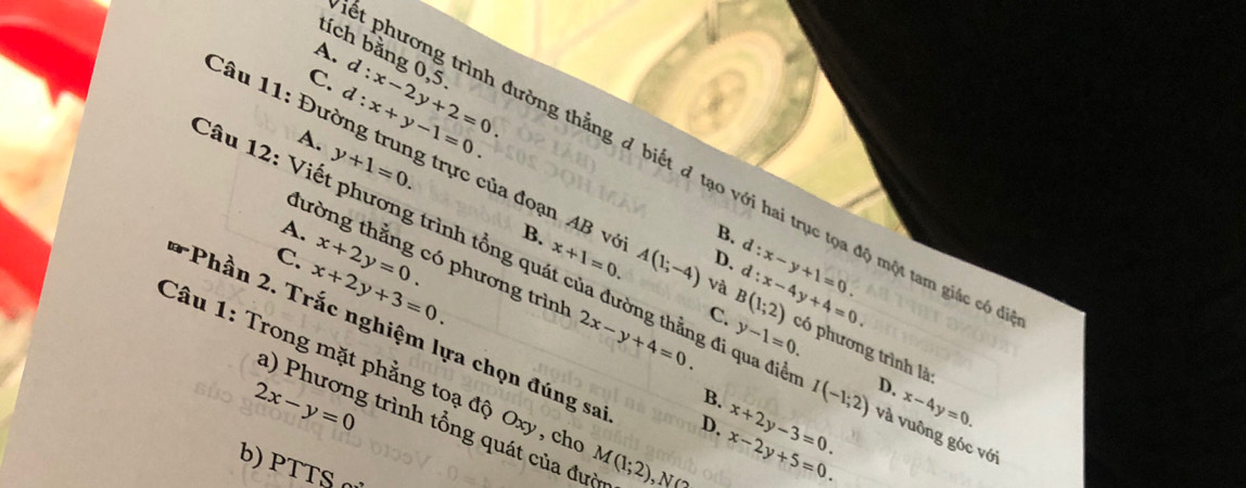 tích bằng 0,5
A.
C. c l:x-2y+2=0. l:x+y-1=0. 
A. y+1=0. 
t phương trình đường thẳng đ biết đ tạo với hai trục tọa độ một tam giác có
Câu 11: Đường trung trực của đoạn AB vô x+1=0. A(1;-4) và B(1;2) d:x-4y+4=0. có phương trình là:
A.
B.
B.
tường thắng có phương trình
D. d:x-y+1=0.
C. x+2y+3=0. x+2y=0. 2x-y+4=0. y-1=0. 
ầu 12: Viết phương trình tổng quát của đường thẳng đi qua điễ I(-1;2) D. và vuông góc với
C.
*Phần 2. Trắc nghiệm lựa chọn đúng sa
Câu 1: Trong mặt phẳng toạ độ Oxy, ch M(1;2)
2x-y=0
B.
a) Phương trình tổng quát của đượn
D. x-2y+5=0. x+2y-3=0.
x-4y=0. 
b) PTTS