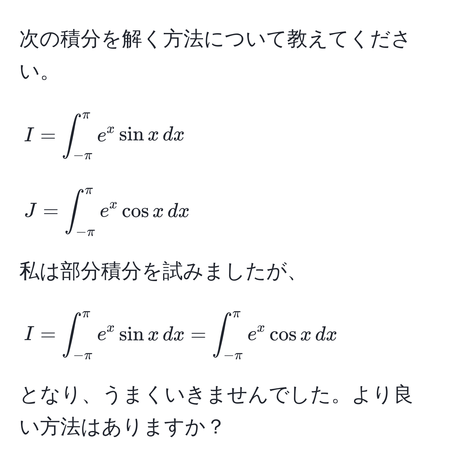 次の積分を解く方法について教えてください。  
[
I = ∈t_(-π)^(π) e^x sin x , dx
]
[
J = ∈t_(-π)^(π) e^x cos x , dx
]  
私は部分積分を試みましたが、  
[
I = ∈t_(-π)^(π) e^x sin x , dx = ∈t_(-π)^(π) e^x cos x , dx
]  
となり、うまくいきませんでした。より良い方法はありますか？