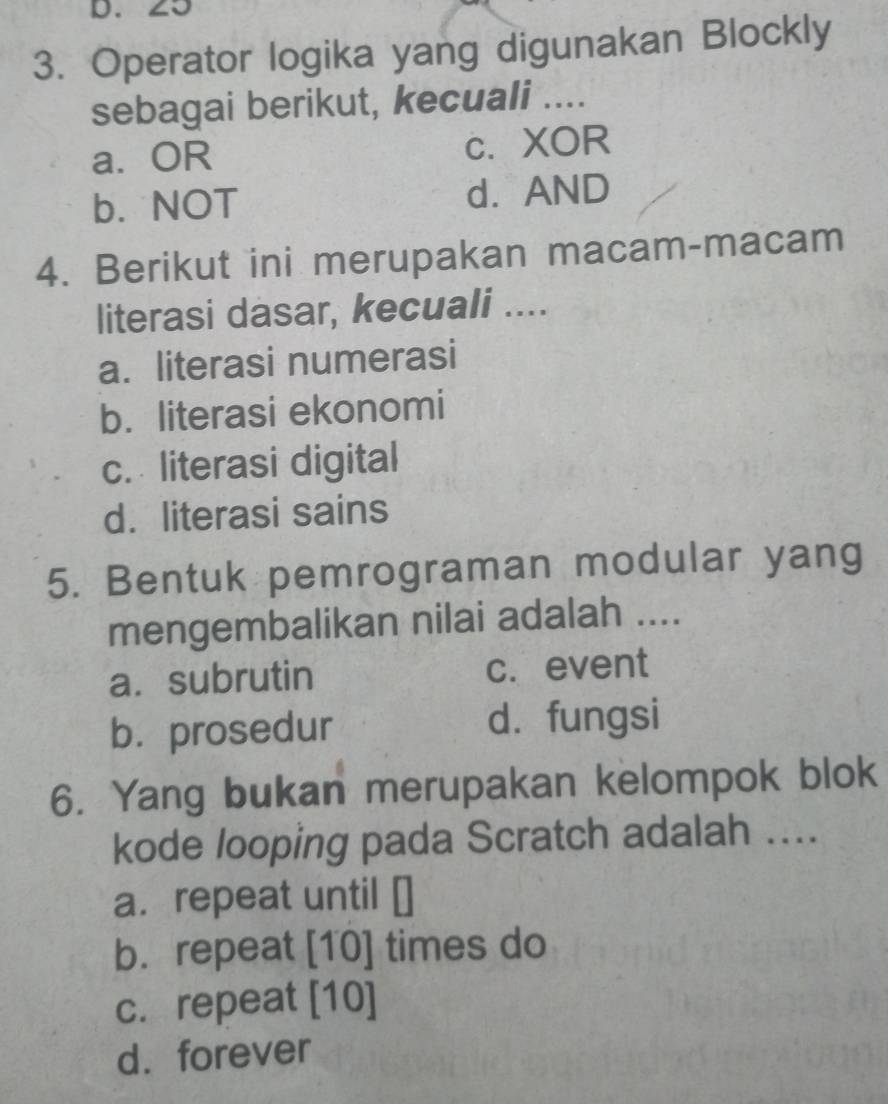 20
3. Operator logika yang digunakan Blockly
sebagai berikut, kecuali ....
a. OR c. XOR
b. NOT d. AND
4. Berikut ini merupakan macam-macam
literasi dasar, kecuali ....
a. literasi numerasi
b. literasi ekonomi
c. literasi digital
d. literasi sains
5. Bentuk pemrograman modular yang
mengembalikan nilai adalah ....
a. subrutin c. event
b. prosedur d. fungsi
6. Yang bukan merupakan kelompok blok
kode looping pada Scratch adalah ....
a. repeat until []
b. repeat [10] times do
c. repeat [10]
d. forever