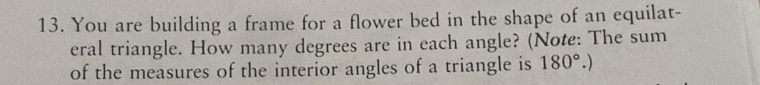 You are building a frame for a flower bed in the shape of an equilat- 
eral triangle. How many degrees are in each angle? (Note: The sum 
of the measures of the interior angles of a triangle is 180°.)