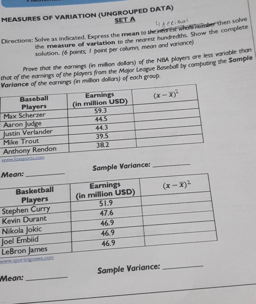 MEASURES OF VARIATION (UNGROUPED DATA)
SET A
Directions: Solve as indicated. Express the mean to the neurest whole number then solve
the measure of variation to the negrest hundredths. Show the complete
solution. (6 points; 1 point per column, mean and variance)
Prove that the earnings (in million dollars) of the NBA players are less variable than
that of the earnings of the players from the Major League Baseball by computing the Sample
V earnings (in million dollars) of each group.
J
w
MSample Variance:_
S
K
N
J
L
ww
Mean: _Sample Variance:_