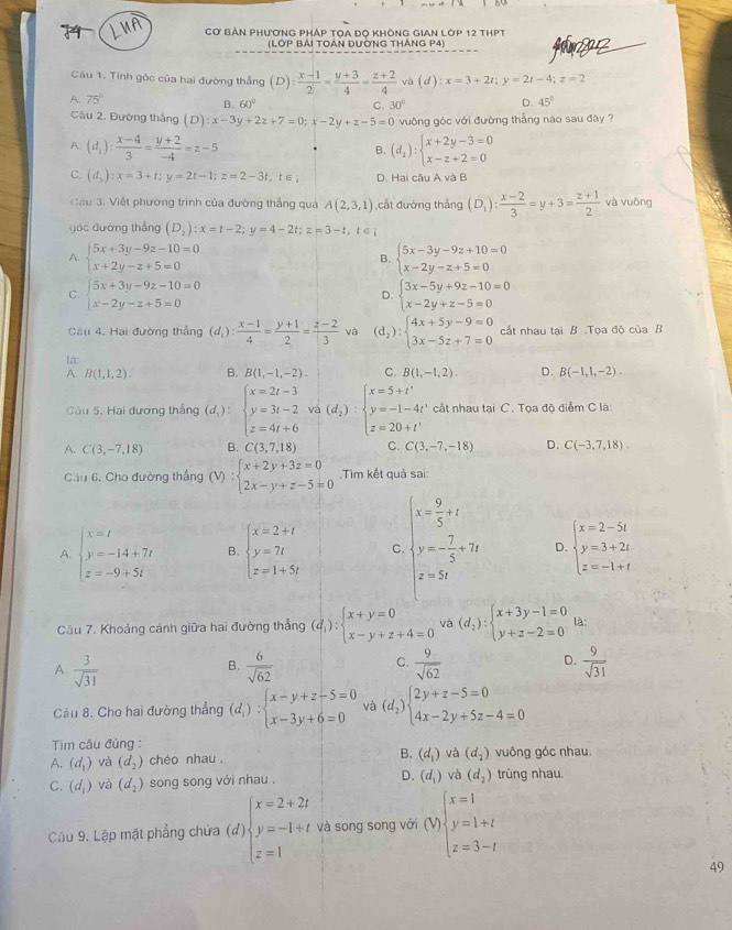 Cơ Bản phương pháp tọa đọ không gian lớp 12 thPt
(LỚP BẢI TOẢN ĐƯỜNG THẢNG P4) faz
Câu 1. Tính góc của hai đường thắng (D): (x-1)/2 = (y+3)/4 = (z+2)/4  và (d):x=3+2t;y=2t-4;z=2
A. 75° D. 45°
B. 60° C. 30°
Câu 2. Đường thắng (D):x-3y+2z+7=0;x-2y+z-5=0 vuông góc với đường thẳng nào sau đây ?
A. (d_1): (x-4)/3 = (y+2)/-4 =z-5. B. (d_2):beginarrayl x+2y-3=0 x-z+2=0endarray.
C. (d_3):x=3+t;y=2t-1;z=2-3t,t∈ ; D. Hai câu A và B
Cầu 3. Viết phường trình của đường thẳng quả A(2,3,1) ,cất đường thắng (D_1): (x-2)/3 =y+3= (z+1)/2  và vuōng
yóc đường thắng (D_2):x=t-2;y=4-2t;z=3-t,t∈ ;
A. beginarrayl 5x+3y-9z-10=0 x+2y-z+5=0endarray. beginarrayl 5x-3y-9z+10=0 x-2y-z+5=0endarray.
B.
C. beginarrayl 5x+3y-9z-10=0 x-2y-z+5=0endarray. beginarrayl 3x-5y+9z-10=0 x-2y+z-5=0endarray.
D.
Cầu 4. Hai đường thắng (d_1): (x-1)/4 = (y+1)/2 = (z-2)/3  và (d_2):beginarrayl 4x+5y-9=0 3x-5z+7=0endarray. cất nhau tại B .Tọa độ của B
là: B. B(1,-1,-2). C. B(1,-1,2). D. B(-1,1,-2).
A. B(1,1,2).
Câu 5. Hai đương thẳng (d_1):beginarrayl x=2t-3 y=3t-2 z=4t+6endarray. và (d_2):beginarrayl x=5+t' y=-1-4t' z=20+t'endarray. cất nhau tại C. Tọa độ điểm C là:
A. C(3,-7,18) B. C(3,7,18) C. C(3,-7,-18) D. C(-3,7,18).
Câu 6, Cho đường thẳng (V):beginarrayl x+2y+3z=0 2x-y+z-5=0endarray..Tìm kết quả sai:
A. beginarrayl x=t y=-14+7t z=-9+5tendarray. B. beginarrayl x=2+t y=7t z=1+5tendarray. C beginarrayl x= 9/5 +1 y= 7/5 +2x x=x=3endarray. D. beginarrayl x=2-5t y=3+2t z=-1+tendarray.
Cầu 7. Khoảng cánh giữa hai đường thẳng (d_1):beginarrayl x+y=0 x-y+z+4=0endarray. và (d_2):beginarrayl x+3y-1=0 y+z-2=0endarray. là:
A  3/sqrt(31) 
D.
B.  6/sqrt(62)   9/sqrt(62)   9/sqrt(31) 
C.
Câu 8. Cho hai đường thẳng (d_i):beginarrayl x-y+z-5=0 x-3y+6=0endarray. và (d_2)beginarrayl 2y+z-5=0 4x-2y+5z-4=0endarray.
Tim câu đủng :
A. (d_1) và (d_2) chéo nhau . B. (d_1) và (d_2) vuông gỏc nhau.
C. (d_1) và (d_2) song song với nhau . D. (d_1) và (d_2) trùng nhau.
Câu 9. Lập mặt phẳng chứa (đ) beginarrayl x=2+2t y=-1+t z=1endarray. và song song với (V)beginarrayl x=1 y=1+t z=3-tendarray.
49
