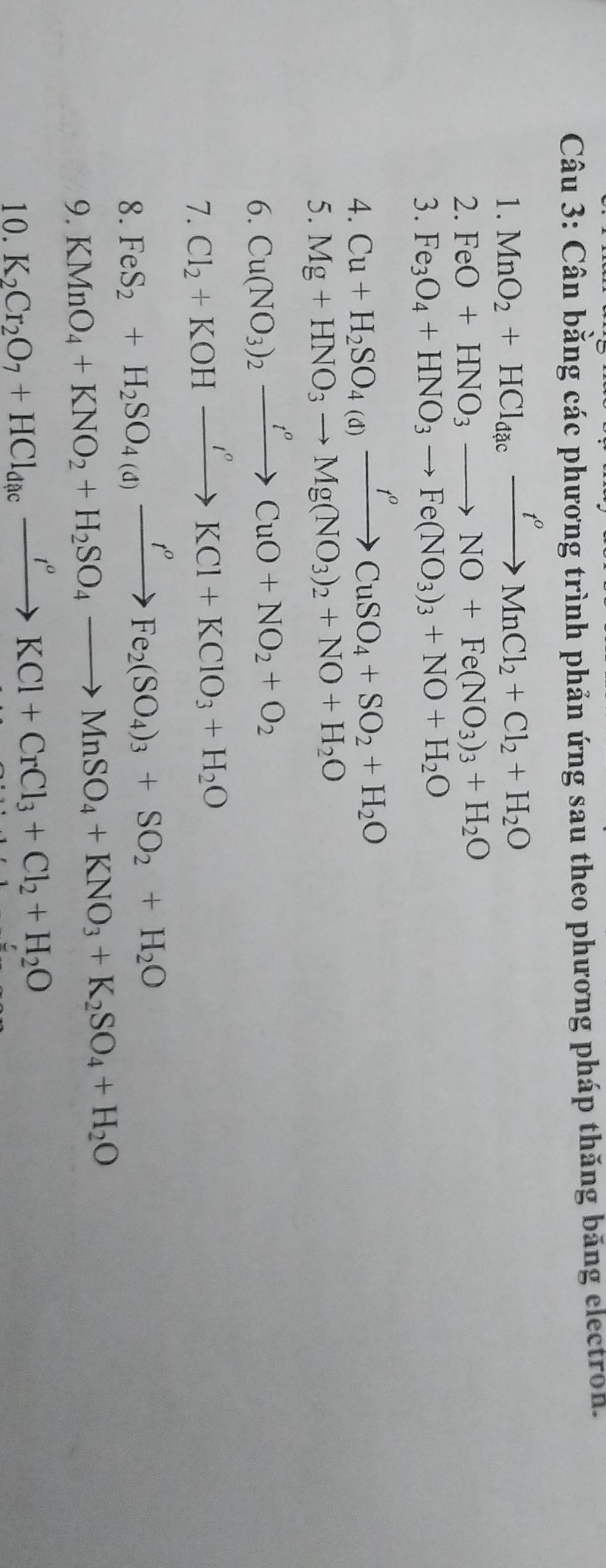 Cân bằng các phương trình phản ứng sau theo phương pháp thăng băng electron. 
1. MnO_2+HCl_dacxrightarrow t^oMnCl_2+Cl_2+H_2O
2. FeO+HNO_3to NO+Fe(NO_3)_3+H_2O
3. Fe_3O_4+HNO_3to Fe(NO_3)_3+NO+H_2O
4. Cu+H_2SO_4(d)xrightarrow t^oCuSO_4+SO_2+H_2O
5. Mg+HNO_3to Mg(NO_3)_2+NO+H_2O
6. Cu(NO_3)_2xrightarrow t^oCuO+NO_2+O_2
7. Cl_2+KOHxrightarrow I°KCl+KClO_3+H_2O
8. FeS_2+H_2SO_4(d)xrightarrow t^oFe_2(SO_4)_3+SO_2+H_2O
9. KMnO_4+KNO_2+H_2SO_4to MnSO_4+KNO_3+K_2SO_4+H_2O
10. K_2Cr_2O_7+HCl_dacxrightarrow r^oKCl+CrCl_3+Cl_2+H_2O