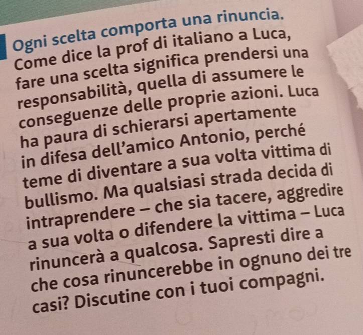 Ogni scelta comporta una rinuncia. 
Come dice la prof di italiano a Luca, 
fare una scelta significa prendersi una 
responsabilità, quella di assumere le 
conseguenze delle proprie azioni. Luca 
ha paura di schierarsi apertamente 
in difesa dell’amico Antonio, perché 
teme di diventare a sua volta vittima di 
bullismo. Ma qualsiasi strada decida di 
intraprendere - che sia tacere, aggredire 
a sua volta o difendere la vittima - Luca 
rinuncerà a qualcosa. Sapresti dire a 
che cosa rinuncerebbe in ognuno dei tre 
casi? Discutine con i tuoi compagni.