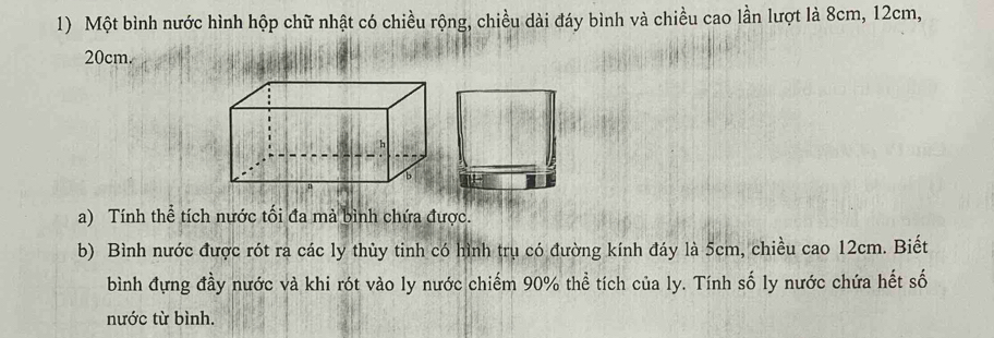 Một bình nước hình hộp chữ nhật có chiều rộng, chiều dài đáy bình và chiều cao lần lượt là 8cm, 12cm,
20cm. 
a) Tính thể tích nước tối đa mà bình chứa được. 
b) Bình nước được rót ra các ly thùy tinh có hình trụ có đường kính đáy là 5cm, chiều cao 12cm. Biết 
bình đựng đầy nước và khi rót vào ly nước chiếm 90% thể tích của ly. Tính số ly nước chứa hết số 
nước từ bình.