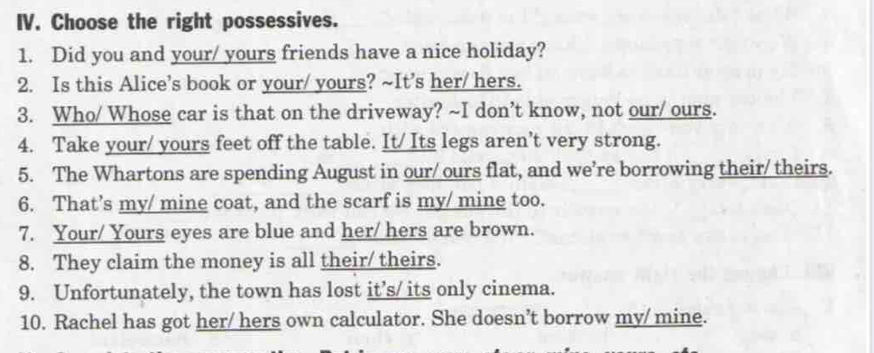 Choose the right possessives. 
1. Did you and your/ yours friends have a nice holiday? 
2. Is this Alice’s book or your/ yours? ~It’s her/ hers. 
3. Who/ Whose car is that on the driveway? ~I don’t know, not our/ ours. 
4. Take your/ yours feet off the table. It/ Its legs aren’t very strong. 
5. The Whartons are spending August in our/ ours flat, and we’re borrowing their/ theirs. 
6. That’s my/ mine coat, and the scarf is my/ mine too. 
7. Your/ Yours eyes are blue and her/ hers are brown. 
8. They claim the money is all their/ theirs. 
9. Unfortunately, the town has lost it’s/ its only cinema. 
10. Rachel has got her/ hers own calculator. She doesn’t borrow my/mine.