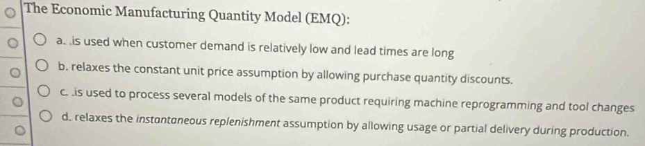 The Economic Manufacturing Quantity Model (EMQ):
a. is used when customer demand is relatively low and lead times are long
b. relaxes the constant unit price assumption by allowing purchase quantity discounts.
c. is used to process several models of the same product requiring machine reprogramming and tool changes
d. relaxes the instantaneous replenishment assumption by allowing usage or partial delivery during production.