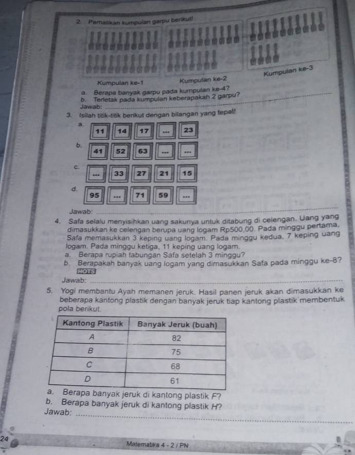 Peratikan kumpulan garpu berikut! 
Kumpulan ke -3
Kumpulan ke -1 Kumpulan ke -2
a. Berapa banyak garpu pada kumpulan ke -4? 
b. Terletak pada kumpulan keberapakah 2 garpu? 
Jawab. 
_ 
3. Isilah titik-titik berikut dengan bilangan yang tepal! 
a.
11 14 17.., 23
b.
41 52 63... ... 
C. 
-- 33 27 21 15
d.
95.. 71 59. 
Jawab:_ 
4. Safa selalu menyisihkan uang sakunya untuk ditabung di celengan. Uang yang 
dimasukkan ke celengan berupa uang logam Rp500 00. Pada minggu pertama. 
Safa memasukkan 3 keping uang logam. Pada minggu kedua, 7 keping uang 
logam. Pada minggu ketiga, 11 keping uang logam. 
a. Berapa rupiah tabungan Safa setelah 3 minggu? 
b. Berapakah banyak uang logam yang dimasukkan Safa pada minggu ke -8? 
ξ 
Jawab:_ 
5. Yogi membantu Ayah memanen jeruk. Hasil panen jeruk akan dimasukkan ke 
beberapa kantong plastik dengan banyak jeruk tiap kantong plastik membentuk 
pola berikut. 
erapa banyak jeruk di kantong plastik F? 
b. Berapa banyak jeruk di kantong plastik H? 
Jawab:_ 
24 Malematika 4 - 2 / PN