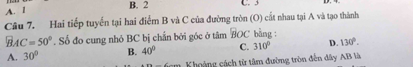 A. l
B. 2 C. 3 D. 4.
Câu 7. Hai tiếp tuyến tại hai điểm B và C của đường tròn (O) cắt nhau tại A và tạo thành
BAC=50°. Số đo cung nhỏ BC bị chấn bởi góc ở tâm BOC bằng :
A. 30° B. 40° C. 310° D. 130°.
6cm Khoảng cách từ tâm đường tròn đến dây AB là