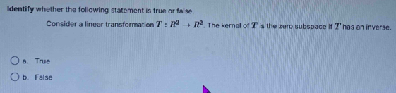 Identify whether the following statement is true or false.
Consider a linear transformation T:R^2to R^2. The kernel of I' is the zero subspace if I' has an inverse.
a. True
b. False