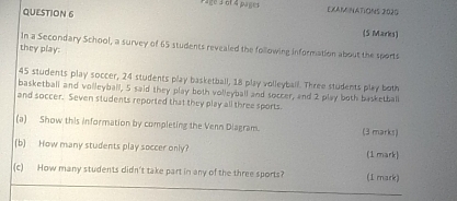 Page a of 4 pages EXAM NATIONS 2020 
QUESTION 6 (5 Marks) 
In a Secondary School, a survey of 65 students revealed the following information about the sports 
they play:
45 students play soccer, 24 students play basketball, 18 play volleyball. Three students play both 
basketball and volleyball, 5 said they play both volleyball and soccer, and 2 play both basketball 
and soccer. Seven students reported that they play all three sports 
(a) Show this information by completing the Venn Diagram. (3 marks) 
(b) How many students play soccer only? (1 mark) 
(c) How many students didn't take part in any of the three sports? (I mark)