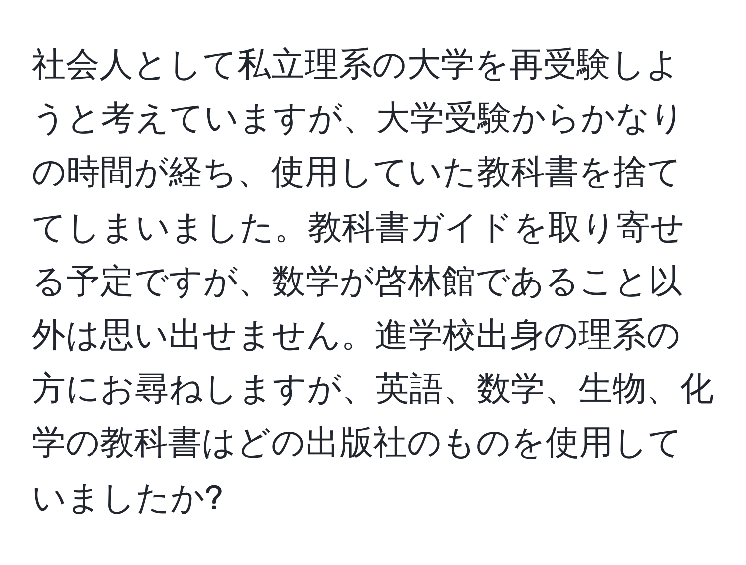 社会人として私立理系の大学を再受験しようと考えていますが、大学受験からかなりの時間が経ち、使用していた教科書を捨ててしまいました。教科書ガイドを取り寄せる予定ですが、数学が啓林館であること以外は思い出せません。進学校出身の理系の方にお尋ねしますが、英語、数学、生物、化学の教科書はどの出版社のものを使用していましたか?