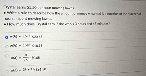 Crystal earns $5.50 per hour mowing lawns.
Write a rule to describe how the amount of money m earned is a function of the number of
hours h spent mowing lawns.
How much does Crystal earn if she works 3 hours and 45 minutes?
m(h)=5.50h; $20.63
m(h)=5.50h; $18.98
m(h)= h/5.50 ; $0.68
m(h)=3h+45; $61.50