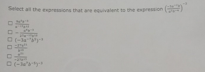 Select all the expressions that are equivalent to the expression ( (-3a^(-2)b)/a^5b^(-4) )^-3
 (9a^6b^(-3))/a^(-15)b^(12) 
- (a^6b^(-3))/27a^(-15)b^(12) 
(-3a^(-7)b^5)^-3
 (-27a^(21))/b^(15) 
 a^(21)/-27b^(15) 
(-3a^7b^(-5))^-3
