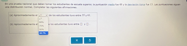 En una prueba nacional que deben torar los estudiantes de escuela superior, la puntuación media fue 48 y la desviación típica fue 13. Las puntuaciones siguen
una distribución normal. Completar las siguientes afirmaciones.
(a) Aproximadamente el c? de los estudiantes tuvo entre 35 y 61.
¿?
(b) Aproximadamente el 68% 75% e los estudiantes tuvo entre □ y□.
95%
00.7%
×