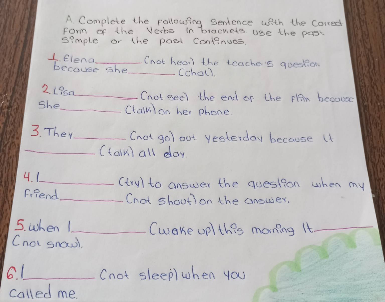 Complete the following sentence with the corredt 
form of the Verbs In brachets. use the past 
simple or the post continuos. 
1. Elena_ 
(not hear the teache's question 
because she_ Cchot). 
2. Lisa_ 
(not seel the end of the plam because 
she 
_(talk) on her phone. 
3. They_ 
(not gol out yesterday because (t 
_(talk) all day. 
4. 1_ 
(tryl to answer the question when my 
Friend_ 
(not shoutl on the answer. 
5. when 1_ 
(wake up) this morning it_ 
Cnot snowl. 
6. 1_ (not sleep) when you 
called me.