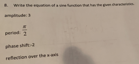 Write the equation of a sine function that has the given characteristics.
amplitude: 3
period:  π /2 
phase shift: -2
reflection over the x-axis