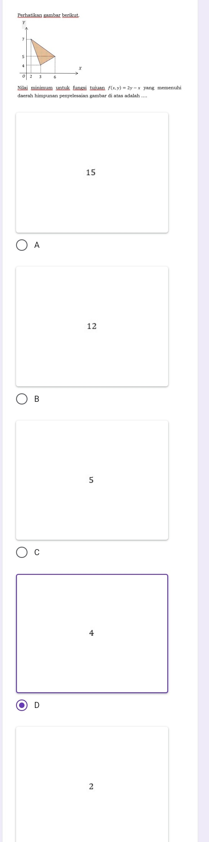 Nilai minimum untuk fungsi tujuan ƒ(x,y) = 2y -x yang memenuhi
daerah himpunan penyelesaian gambar di atas adalah ....
15
A
12
B
5
C
4
D
2