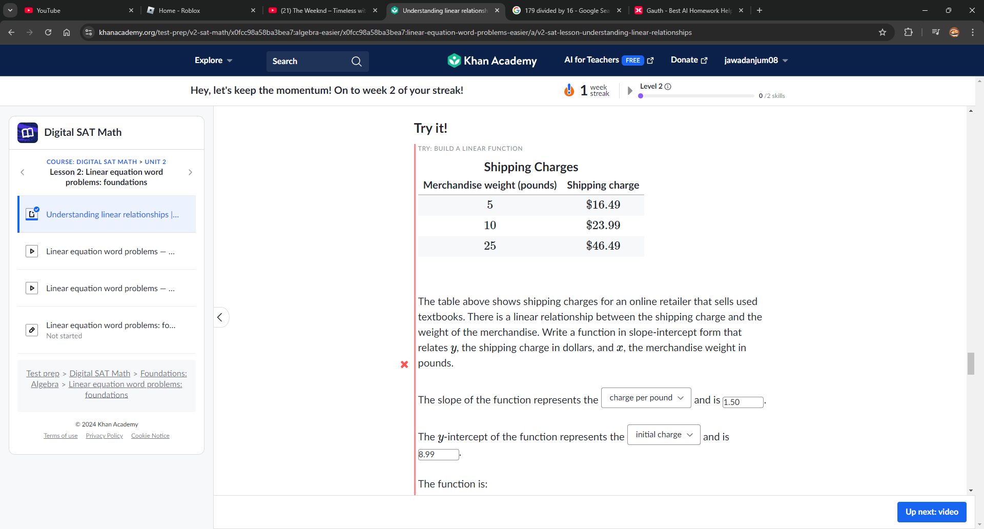 YouTube Home - Roblox × (21) The Weeknd - Timeless wit × Understanding linear relationsh 179 divided by 16 - Google Sea x × Gauth - Best Al Homework Hel × 
khanacademy.org/test-prep/v2-sat-math/x0fcc98a58ba3bea7:algebra-easier/x0fcc98a58ba3bea7:linear-equation-word-problems-easier/a/v2-sat-lesson-understanding-linear-relationships 
Explore Search Khan Academy AI for Teachers FREE Donate ] jawadanjum08 
Hey, let's keep the momentum! On to week 2 of your streak! 1 k Level 2 ⓘ 
0 /2 skills 
Digital SAT Math Try it! 
problems: foundations 
Understanding linear relationships |... 
Linear equation word problems - ... 
▶ Linear equation word problems — ... 
The table above shows shipping charges for an online retailer that sells used 
< textbooks. There is a linear relationship between the shipping charge and the 
Linear equation word problems: fo.. 
Not started weight of the merchandise. Write a function in slope-intercept form that 
relates  y, the shipping charge in dollars, and x, the merchandise weight in
x
Test prep > Digital SAT Math > Foundations: pounds. 
Algebra > Linear equation word problems: 
foundations The slope of the function represents the charge per pound and is 1.50
© 2024 Khan Academy 
Terms of use Privacy Policy Cookie Notice The y-intercept of the function represents the initial charge and is 
8.99 
The function is: 
Up next: video