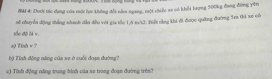 Đường tới lực năm bảng 8000N. Tinh động năng và vận tốc 
Bài 4: Dưới tác dụng của một lực không đổi nằm ngang, một chiếc xe có khối lượng 500kg đang đứng yên 
sẽ chuyển động thằng nhanh dần đều với gia tốc 1,6 m/s2. Biết rằng khi đi được quãng đường 5m thì xe có 
tốc độ là v. 
a) Tính v ? 
b) Tính động năng của xe ở cuối đoạn đường? 
c) Tính động năng trung bình của xe trong đoạn đường trên?