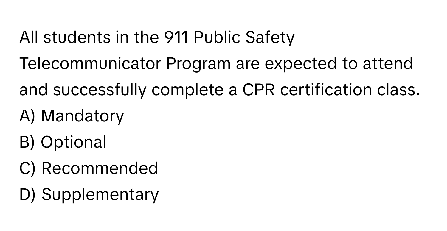 All students in the 911 Public Safety Telecommunicator Program are expected to attend and successfully complete a CPR certification class. 
A) Mandatory
B) Optional
C) Recommended
D) Supplementary