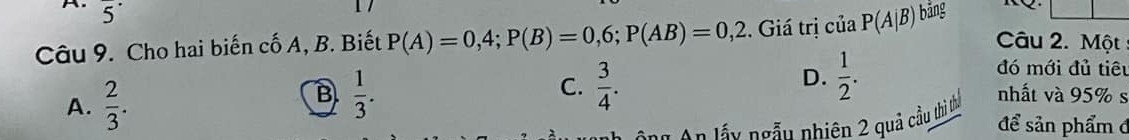 overline 5
Câu 9. Cho hai biến cố A, B. Biết P(A)=0,4; P(B)=0,6; P(AB)=0,2. Giá trị của P(A|B) bảng
Câu 2. Một
B  1/3 .
D.  1/2 . 
đó mới đủ tiêu
C.  3/4 . nhất và 95% s
A.  2/3 . để sản phẩm đ
An lấy ngẫu nhiên 2 quả cầu thì thủ