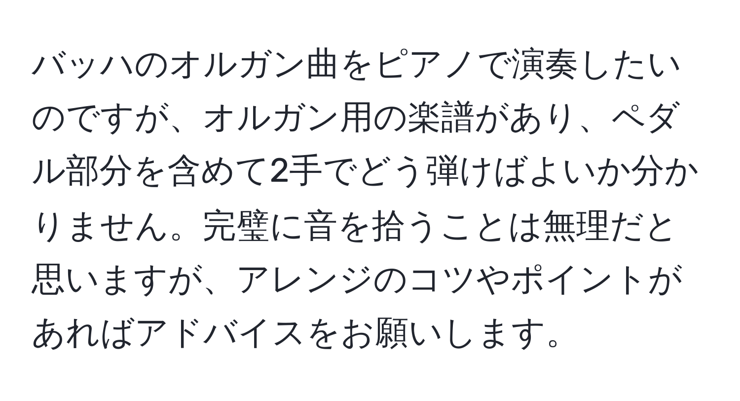 バッハのオルガン曲をピアノで演奏したいのですが、オルガン用の楽譜があり、ペダル部分を含めて2手でどう弾けばよいか分かりません。完璧に音を拾うことは無理だと思いますが、アレンジのコツやポイントがあればアドバイスをお願いします。