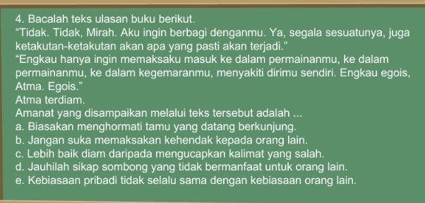 Bacalah teks ulasan buku berikut.
“Tidak. Tidak, Mirah. Aku ingin berbagi denganmu. Ya, segala sesuatunya, juga
ketakutan-ketakutan akan apa yang pasti akan terjadi."
“Engkau hanya ingin memaksaku masuk ke dalam permainanmu, ke dalam
permainanmu, ke dalam kegemaranmu, menyakiti dirimu sendiri. Engkau egois,
Atma. Egois."
Atma terdiam.
Amanat yang disampaikan melalui teks tersebut adalah ...
a. Biasakan menghormati tamu yang datang berkunjung.
b. Jangan suka memaksakan kehendak kepada orang lain.
c. Lebih baik diam daripada mengucapkan kalimat yang salah.
d. Jauhilah sikap sombong yang tidak bermanfaat untuk orang lain.
e. Kebiasaan pribadi tidak selalu sama dengan kebiasaan orang lain.