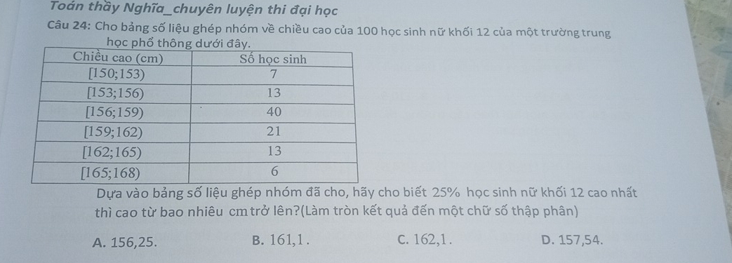 Toản thầy Nghĩa_chuyên luyện thi đại học
Câu 24: Cho bảng số liệu ghép nhóm về chiều cao của 100 học sinh nữ khối 12 của một trường trung
học
Dựa vào bảng số liệu ghép nhóm đã cho, hãy cho biết 25% học sinh nữ khối 12 cao nhất
thì cao từ bao nhiêu cm trở lên?(Làm tròn kết quả đến một chữ số thập phân)
A. 156, 25. B. 161,1 . c. 162,1 . D. 157, 54.