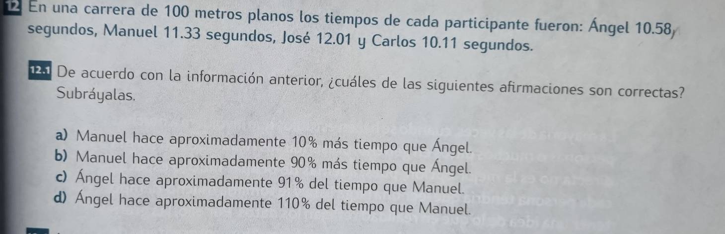 En una carrera de 100 metros planos los tiempos de cada participante fueron: Ángel 10.58
segundos, Manuel 11.33 segundos, José 12.01 y Carlos 10.11 segundos.
2 De acuerdo con la información anterior, ¿cuáles de las siguientes afirmaciones son correctas?
Subráyalas.
a) Manuel hace aproximadamente 10% más tiempo que Ángel.
b) Manuel hace aproximadamente 90% más tiempo que Ángel.
c) Ángel hace aproximadamente 91% del tiempo que Manuel.
d) Ángel hace aproximadamente 110% del tiempo que Manuel.