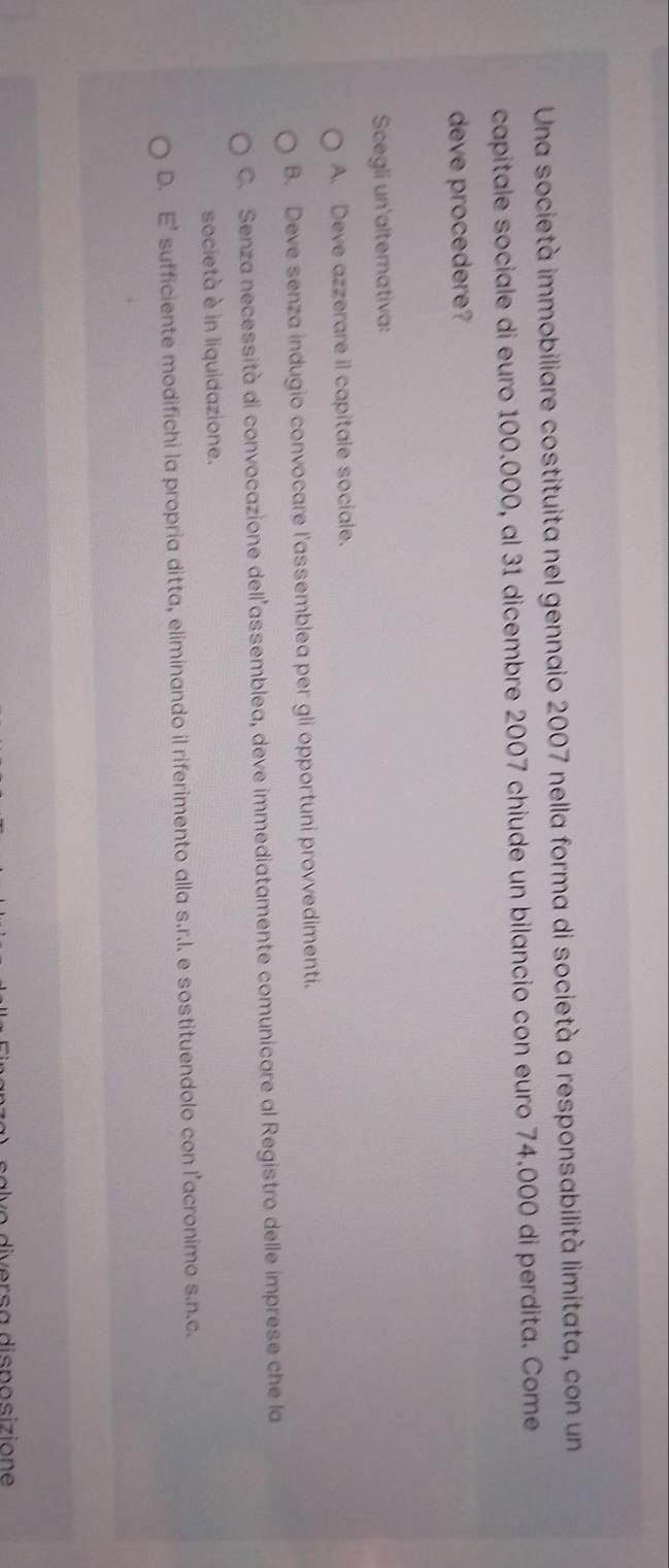 Una società immobiliare costituita nel gennaio 2007 nella forma di società a responsabilità limitata, con un
capitale sociale di euro 100.000, al 31 dicembre 2007 chiude un bilancio con euro 74.000 di perdita. Come
deve procedere?
Scegli un'alternativa:
A. Deve azzerare il capitale sociale.
B. Deve senza indugio convocare l'assemblea per gli opportuni provvedimenti.
C. Senza necessità di convocazione dell assemblea, deve immediatamente comunicare al Registro delle imprese che la
società è in liquidazione.
D. E’ sufficiente modifichi la propria ditta, eliminando il riferimento alla s.r.l. e sostituendolo con l’acronimo s.n.c.