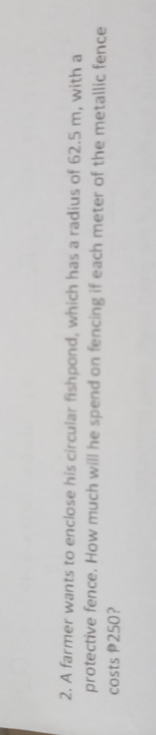 A farmer wants to enclose his circular fishpond, which has a radius of 62.5 m, with a 
protective fence. How much will he spend on fencing if each meter of the metallic fence 
costs P250?