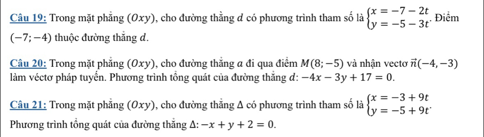 Trong mặt phẳng (Oxy), cho đường thằng d có phương trình tham số là beginarrayl x=-7-2t y=-5-3tendarray.. Điểm
(-7;-4) thuộc đường thắng d. 
Câu 20: Trong mặt phẳng (Oxy), cho đường thắng a đi qua điểm M(8;-5) và nhận vectơ vector n(-4,-3)
làm véctơ pháp tuyến. Phương trình tổng quát của đường thắng d: -4x-3y+17=0. 
Câu 21: Trong mặt phẳng (6 _1 xy), cho đường thắng Δ có phương trình tham số là beginarrayl x=-3+9t y=-5+9tendarray.
Phương trình tổng quát của đường thắng A: -x+y+2=0.