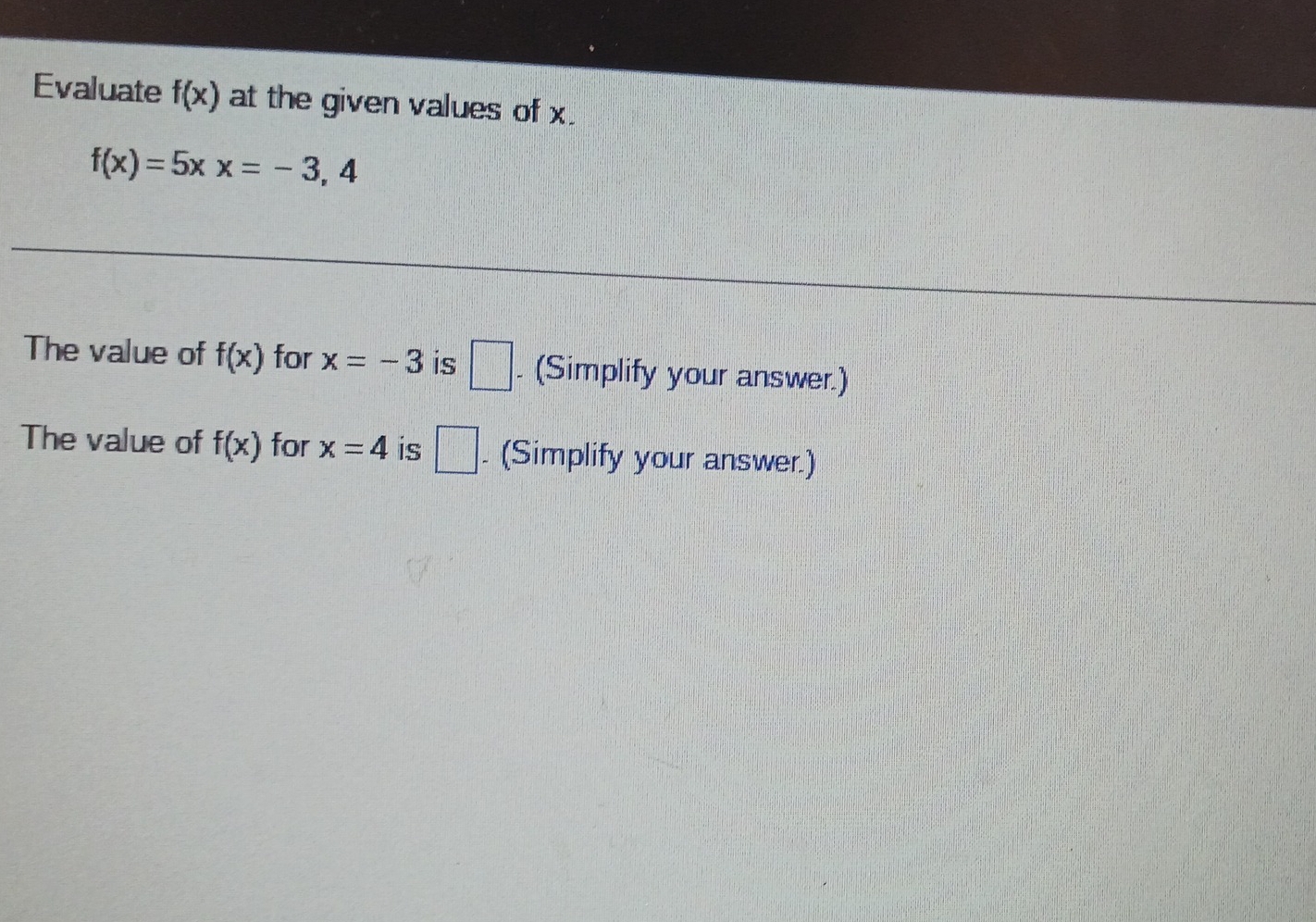 Evaluate f(x) at the given values of x.
f(x)=5xx=-3,4
The value of f(x) for x=-3 is □ . (Simplify your answer.) 
The value of f(x) for x=4 is □ . (Simplify your answer.)