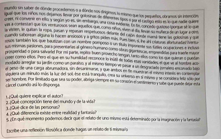 mundo sin saber de dónde procedemos o a dónde nos dirigimos; lo mismo que los pequeños, obramos sín intención,
igual que los niños nos dejamos llevar por golosinas de diferentes tipos o por el castigo; esto es lo que nadie quiere
creer, ni convenir en ello; y según yo es, sin embargo, una cosa evidente. En fin, concedo gustoso (porque sé lo que
vas a contestar) que los venturosos sean aquellos que, como niños, viven al día, llevan su muñeca de un lugar a otro,
la visten, le quitan la ropa, pasan y repasan respetuosos delante del cajón donde mamá tiene las golosinas y que
cuando saborean alguna lo hacen ansiosos y a gritos piden más. Pues bien, si, lhe ahi criaturas afortunadas! iVentu-
rosos también los que bautizan con un nombre pomposo o un título imponente sus fútiles ocupaciones e incluso
sus mismas pasiones, para presentarias al género humano como obras gigantescas, emprendidas para traerle mayor
prosperidad o para salvarle! Por mi parte, repito: buen provecho tengan, tanto ellos como los que quieran o puedan
creer como ellos. Pero el que en su humildad reconoce lo inútil de todas esas vanidades, el que ve al hombre aco-
modado arreglar su jardin como un paraíso, y al mismo tiempo ve pasar a un desgraciado jornalero encorvado bajo
el peso de una carga abrumadora, sin desanimarse, y que ambos en fin muestran el mismo interés en contemplar
siquiera un minuto más la luz del sol; ése está tranquilo, crea su universo en sí mismo y se considera feliz sólo por
ser hombre. Por limitado que sea su poder, abriga siempre en su corazón el sentimiento y sabe que puede dejar esta
cárcel cuando así lo disponga.
1.¿Qué quiere explicar el autor?
2 ¿Qué concepción tiene del mundo y de la vida?
3. ¿Qué dice de las personas?
4. ¿Qué diferencia existe entre realidad y fantasía?
5. ¿En qué momento podemos decir que el relato de uno mismo está determinado por la imaginación y la fantasia?
Escribe una reflexión filosófica donde hagas un relato de ti misma/o