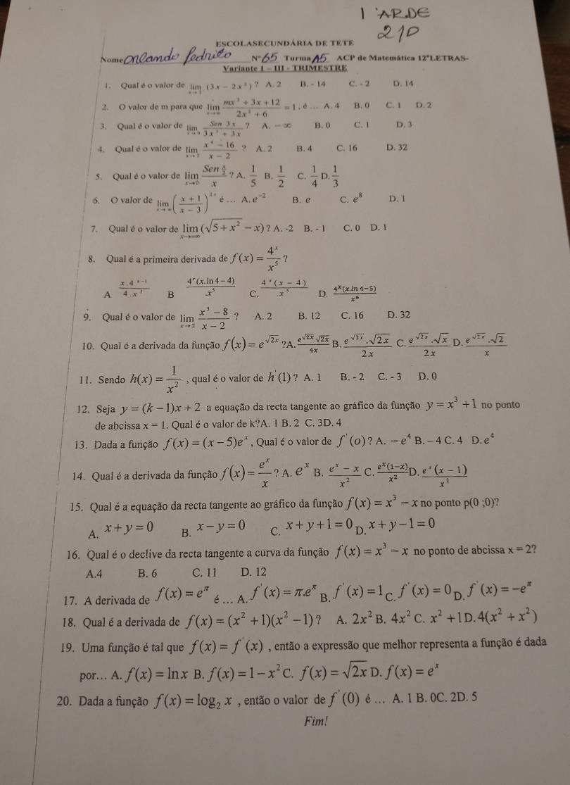 escolasecundária de tete
Nome Turma ACP de Matemática 12°LETRAS-
Variante 1 - III - TRIMESTRE
1. Qual é o valor de limlimits _xto 1(3x-2x^2) ? A. 2 B. - 14 C. - 2 D. 14
2. O valor de m para que limlimits _xto ∈fty  (mx^2+3x+12)/2x^2+6 =1.6...A.4 B.0 C. 1 D. 2
3. Qual é o valor de limlimits _xto 0 Sen3x/3x^2+3x  A. -∞ B. 0 C. 1 D. 3
4. Qual é o valor de limlimits _xto 2 (x^4-16)/x-2  ? A. 2 B. 4 C. 16 D. 32
5. Qual é o valor de limlimits _xto 0frac Sen x/2 x?A. 1/5  B.  1/2  C.  1/4 D. 1/3 
6. O valor de limlimits _xto ∈fty ( (x+1)/x-3 )^2xd...A.e^(-2) B. e C. e^8 D. 1
7. Qual é o valor de limlimits _xto ∈fty (sqrt(5+x^2)-x)?A.-2 B. - 1 C. 0 D. 1
8. Qual é a primeira derivada de f(x)= 4^x/x^5  ?
A  (x.4^(x-1))/4.x^3  B  (4^x(x.ln 4-4))/x^5  C.  (4^4(x-4))/x^3  D.  (4^x(xln 4-5))/x^6 
9. Qual é o valor de limlimits _xto 2 (x^3-8)/x-2  ? A. 2 B. 12 C. 16 D. 32
10. Qual é a derivada da função f(x)=e^(sqrt(2x)) ?A.  (e^(sqrt(2x)).sqrt(2x))/4x B. (e^(sqrt(2x)).sqrt(2x))/2x C. (e^(sqrt(2x)).sqrt(x))/2x D. (e^(sqrt(2x)).sqrt(2))/x 
11. Sendo h(x)= 1/x^2  , qual é o valor de h'(1) ? A. 1 B. - 2 C. - 3 D. 0
12. Seja y=(k-1)x+2 a equação da recta tangente ao gráfico da função y=x^3+1 no ponto
de abcissa x=1. Qual é o valor de k?A. 1 B. 2 C. 3D. 4
13. Dada a função f(x)=(x-5)e^x , Qual é o valor de f'(0) ? A. -e^4B.-4C.4D.e^4
14. Qual éa derivada da função f(x)= e^x/x  ? A. e^x B.  (e^x-x)/x^2  C.  (e^x(1-x))/x^2  D.  (e^x(x-1))/x^2 
15. Qual é a equação da recta tangente ao gráfico da função f(x)=x^3-x no ponto p(0;0)
A. x+y=0 B. x-y=0 C. x+y+1=0_D.x+y-1=0
16. Qual é o declive da recta tangente a curva da função f(x)=x^3-x no ponto de abcissa x=2 7
A.4 B. 6 C. 11 D. 12
17. A derivada de f(x)=e^(π) é .. A. f'(x)=π .e^(π) B. f'(x)=1 C. f'(x)=0_D.f'(x)=-e^x
18. Qual éa derivada de f(x)=(x^2+1)(x^2-1) ？ A. 2x^2 B. 4x^2 C. x^2+1D.4(x^2+x^2)
19. Uma função é tal que f(x)=f'(x) , então a expressão que melhor representa a função é dada
por… A. f(x)=ln x B. f(x)=1-x^2c.f(x)=sqrt(2x)D.f(x)=e^x
20. Dada a função f(x)=log _2x , então o valor de f'(0) e … A. 1 B.OC. 2D. 5
Fim!