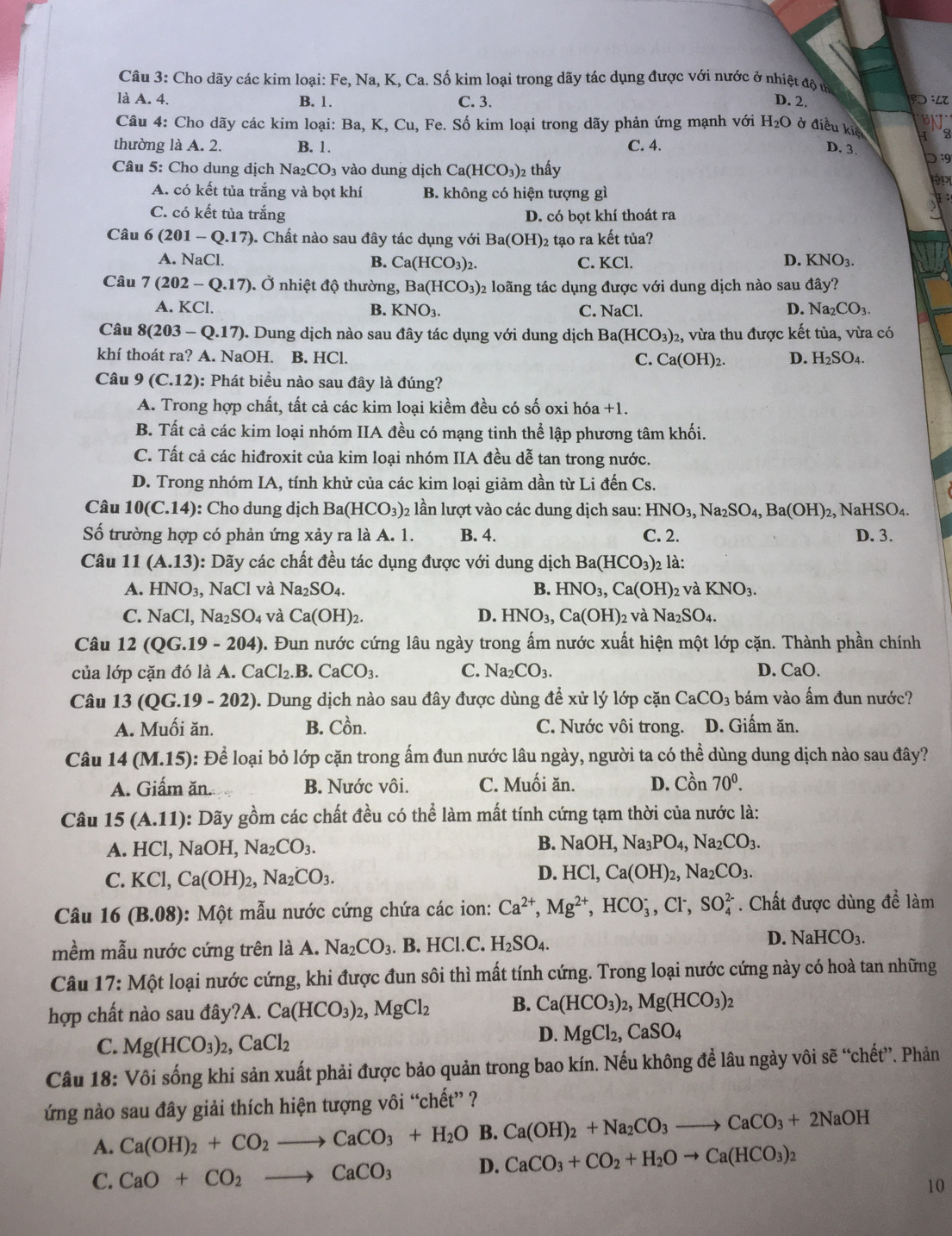 Cho dãy các kim loại: Fe, Na, K, Ca. Số kim loại trong dãy tác dụng được với nước ở nhiệt độ m
là A. 4. B. 1. C. 3. D. 2.
Câu 4: Cho dãy các kim loại: Ba, K, Cu, Fe. Số kim loại trong dãy phản ứng mạnh với H_2O ở điều kiê 3
thường là A. 2. B. 1. C. 4. D. 3.
Câu 5: Cho dung dịch Na₂CO₃ vào dung dịch Ca(HCO_3) 2 thấy
:9
A. có kết tủa trắng và bọt khí B. không có hiện tượng gì
C. có kết tủa trắng D. có bọt khí thoát ra
Câu 6(201-Q.17). Chất nào sau đây tác dụng với Ba(OH)_2 2 tạo ra kết tủa?
D.
A. NaCl. B. Ca(HCO_3)_2. C. KCl. KNO_3.
Câu 7(202-Q.17) Ở nhiệt độ thường, Ba(HCO_3) 2 loãng tác dụng được với dung dịch nào sau đây?
A. KCl. B. KNO_3. C. NaCl. D. Na_2CO_3.
Câu 8(203-Q.17) ). Dung dịch nào sau đây tác dụng với dung dịch Ba(HCO_3)_2 2, vừa thu được kết tủa, vừa có
khí thoát ra? A. NaOH. B. HCl. D. H_2SO_4
C. Ca(OH)_2.
Câu 9(C.12) 0: Phát biểu nào sau đây là đúng?
A. Trong hợp chất, tất cả các kim loại kiềm đều có số oxi hóa +1.
B. Tất cả các kim loại nhóm IIA đều có mạng tinh thể lập phương tâm khối.
C. Tất cả các hiđroxit của kim loại nhóm IIA đều dễ tan trong nước.
D. Trong nhóm IA, tính khử của các kim loại giảm dần từ Li đến Cs.
Câu 10(C.14) : Cho dung dịch Ba(HCO_3) 02 lần lượt vào các dung dịch sau: HNO_3,Na_2SO_4,Ba(OH)_2, NaHSO_4.
Số trường hợp có phản ứng xảy ra là A. 1. B. 4. C. 2. D. 3.
Câu 11(A.13) : Dãy các chất đều tác dụng được với dung dịch Ba(HCO_3) 2 là:
A. HNO_3, NaCl và Na_2SO_4. B. HNO_3,Ca(OH) 2 và KNO_3.
C. NaCl,Na_2SO_4 và Ca(OH)_2. D. HNO_3,Ca(OH)_2 và Na_2SO_4.
Câu 12(QG.19-204) D. Đun nước cứng lâu ngày trong ấm nước xuất hiện một lớp cặn. Thành phần chính
của lớp cặn đó là A. CaCl_2.B.CaCO_3. C. Na_2CO_3. D. CaO.
Câu 13(QG.19-202) 0. Dung dịch nào sau đây được dùng để xử lý lớp cặn CaCO_3 bám vào ấm đun nước?
A. Muối ăn. B. Cồn. C. Nước vôi trong. D. Giấm ăn.
Câu 14(M.15) 0: Để loại bỏ lớp cặn trong ấm đun nước lâu ngày, người ta có thể dùng dung dịch nào sau đây?
A. Giấm ăn. B. Nước vôi. C. Muối ăn. D. Chat on 70^0.
Câu 15(A.11) : Dãy gồm các chất đều có thể làm mất tính cứng tạm thời của nước là:
A. HCl,NaOH, Na_2CO_3. B. NaOH,Na_3PO_4,Na_2CO_3.
D.
C. KCl,Ca(OH)_2,Na_2CO_3. HCl,Ca(OH)_2,Na_2CO_3.
Câu 16(B.08) 0:  Một mẫu nước cứng chứa các ion: Ca^(2+),Mg^(2+),HCO_3^(-,Cl^-),SO_4^((2-). Chất được dùng dhat e) làm
mềm mẫu nước cứng trên là A. Na_2CO_3 .B.HCl.C. H_2SO_4.
D. NaHCO_3.
Câu 17:Mot t loại nước cứng, khi được đun sôi thì mất tính cứng. Trong loại nước cứng này có hoà tan những
hợp chất nào sau đây?A. Ca(HCO_3)_2,MgCl_2 B. Ca(HCO_3)_2,Mg(HCO_3)_2
C. Mg(HCO_3)_2,CaCl_2
D. MgCl_2,CaSO_4
Câu 18: Vôi sống khi sản xuất phải được bảo quản trong bao kín. Nếu không để lâu ngày vôi sẽ “chết”. Phản
ứng nào sau đây giải thích hiện tượng vôi “chết” ?
A. Ca(OH)_2+CO_2to CaCO_3+H_2O B. Ca(OH)_2+Na_2CO_3to CaCO_3+2NaOH
C. CaO+CO_2to CaCO_3 D. CaCO_3+CO_2+H_2Oto Ca(HCO_3)_2
10