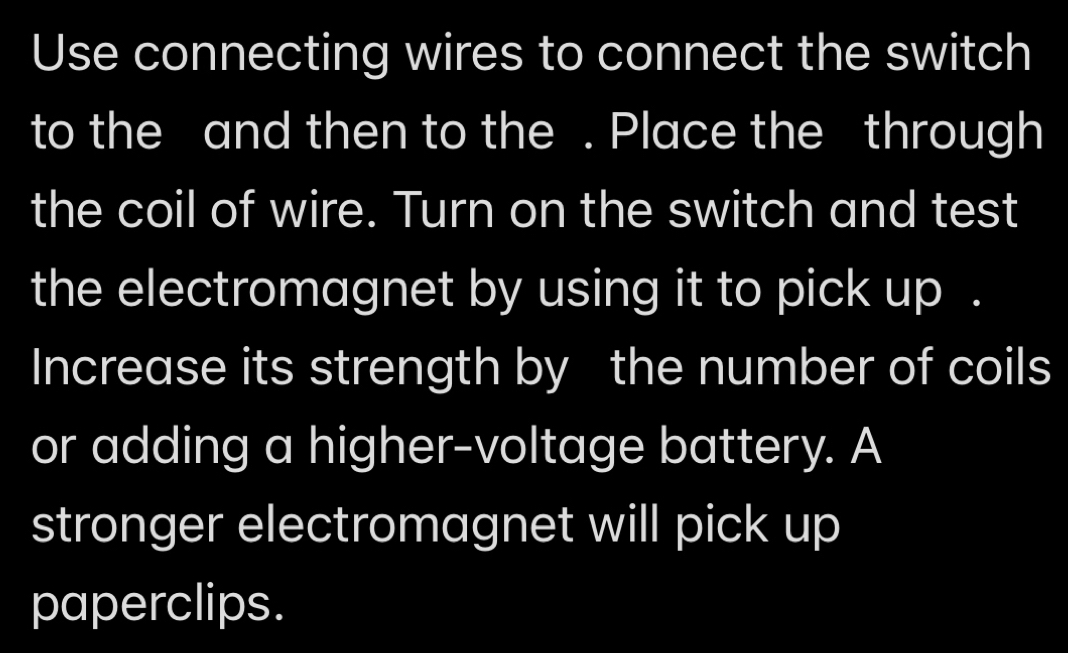 Use connecting wires to connect the switch 
to the and then to the . Place the through 
the coil of wire. Turn on the switch and test 
the electromagnet by using it to pick up . 
Increase its strength by the number of coils 
or adding a higher-voltage battery. A 
stronger electromagnet will pick up 
paperclips.