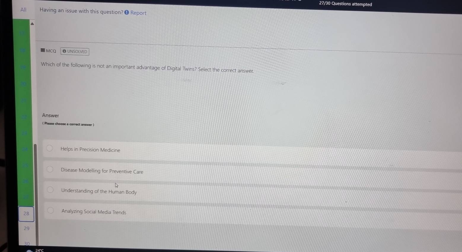 27/30 Questions attempted
All Having an issue with this question? ❶ Report
a
MCQ ❶UNSOLVED
Which of the following is not an important advantage of Digital Twins? Select the correct answer
Answer
( Please choose a correct answer )
Helps in Precision Medicine
Disease Modelling for Preventive Care
Understanding of the Human Body
28
Analyzing Social Media Trends
29
30
24°C