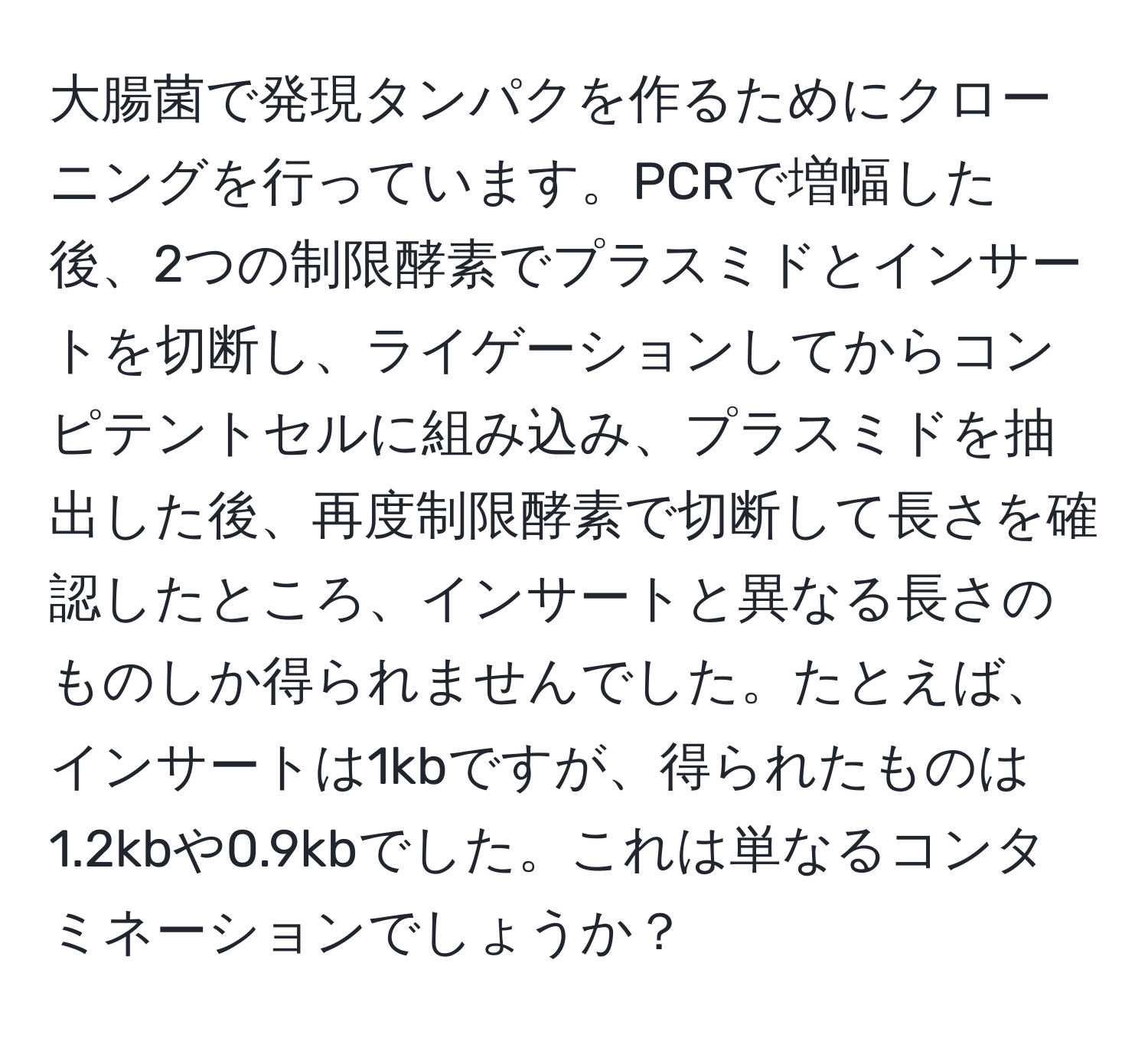 大腸菌で発現タンパクを作るためにクローニングを行っています。PCRで増幅した後、2つの制限酵素でプラスミドとインサートを切断し、ライゲーションしてからコンピテントセルに組み込み、プラスミドを抽出した後、再度制限酵素で切断して長さを確認したところ、インサートと異なる長さのものしか得られませんでした。たとえば、インサートは1kbですが、得られたものは1.2kbや0.9kbでした。これは単なるコンタミネーションでしょうか？