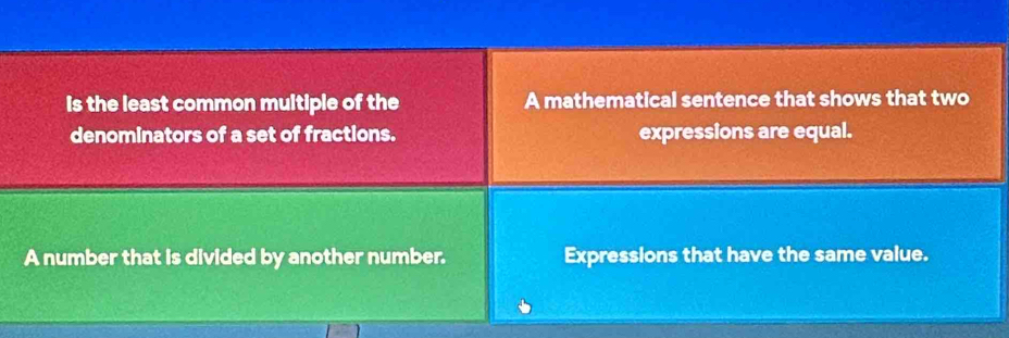 Is the least common multiple of the A mathematical sentence that shows that two
denominators of a set of fractions. expressions are equal.
A number that is divided by another number. Expressions that have the same value.