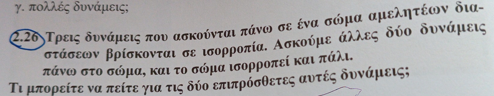 γ. πολλές δυνάμεις; 
2.26ηΤρεις δυνάμεις που ασκούνται πάνω σε ένα σώμα αμελητέων δια
ρστάσεων βρίσκονται σε ισορροπία. Ασκούμε άλλες δύο δυνίάμεις
πάνω στο σώμα, και το σώμα ισορροπεί και πάλι. 
Τι μπορείτε να πείτε για τις δύο επιπρόσθετες αυτές δυνάμεις;