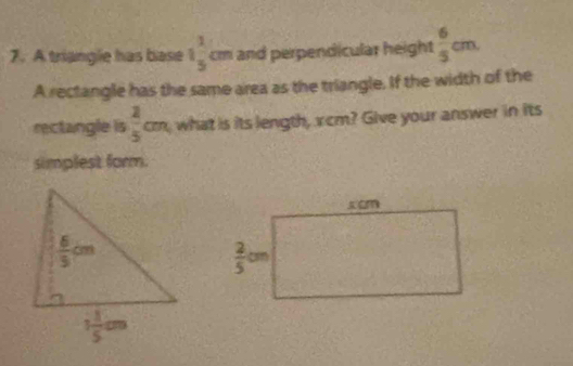 A triangle has base 1 1/5 cm and perpendicular height  6/5 cm.
A rectangle has the same area as the triangle. If the width of the
rectangle is  2/5 cm what is its length, xcm? Give your answer in its
simplest form.