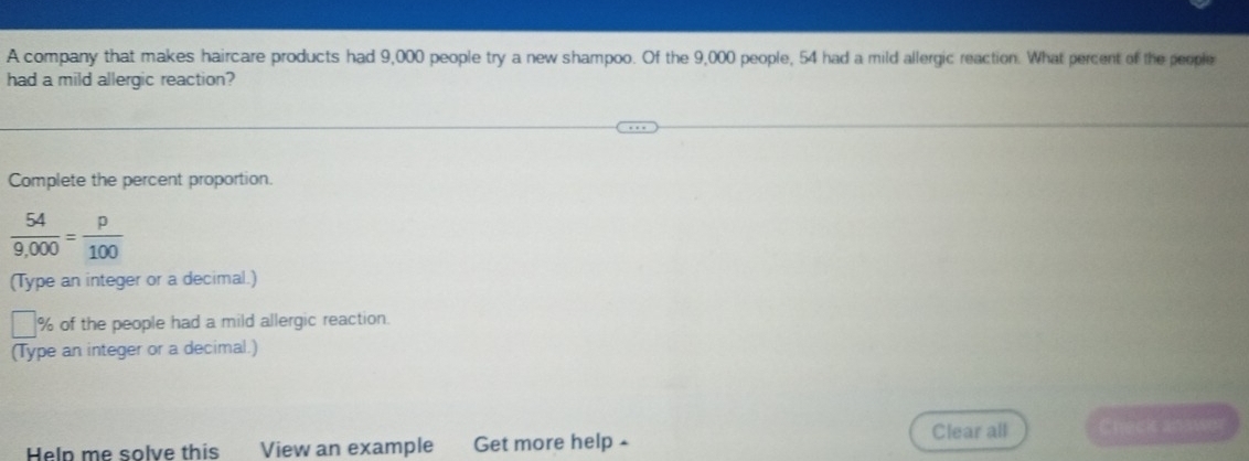 A company that makes haircare products had 9,000 people try a new shampoo. Of the 9,000 people, 54 had a mild allergic reaction. What percent of the people 
had a mild allergic reaction? 
Complete the percent proportion.
 54/9,000 = p/100 
(Type an integer or a decimal.)
% of the people had a mild allergic reaction. 
(Type an integer or a decimal.) 
Clear all Check ana 
Heln me solve this View an example Get more help -