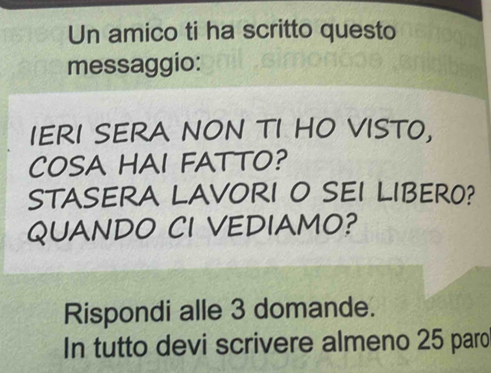 Un amico ti ha scritto questo 
messaggio: 
IERI SERA NON TI HO VISTO, 
COSA HAI FATTO? 
STASERA LAVORI O SEI LIBERO? 
QUANDO CI VEDIAMO? 
Rispondi alle 3 domande. 
In tutto devi scrivere almeno 25 paro