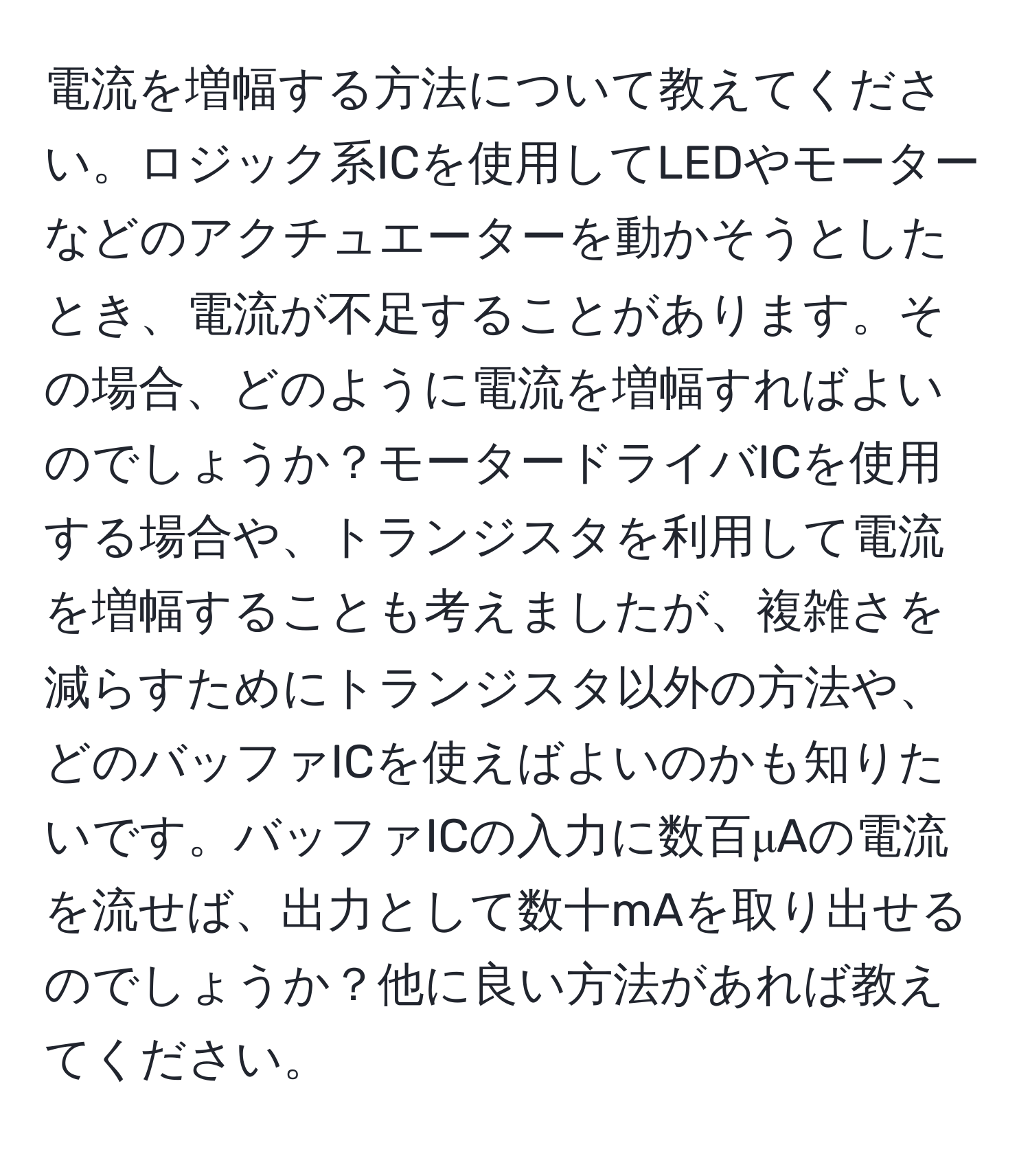 電流を増幅する方法について教えてください。ロジック系ICを使用してLEDやモーターなどのアクチュエーターを動かそうとしたとき、電流が不足することがあります。その場合、どのように電流を増幅すればよいのでしょうか？モータードライバICを使用する場合や、トランジスタを利用して電流を増幅することも考えましたが、複雑さを減らすためにトランジスタ以外の方法や、どのバッファICを使えばよいのかも知りたいです。バッファICの入力に数百μAの電流を流せば、出力として数十mAを取り出せるのでしょうか？他に良い方法があれば教えてください。