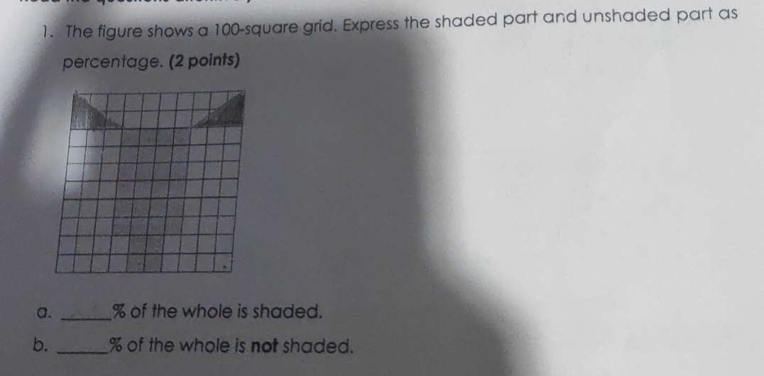 The figure shows a 100 -square grid. Express the shaded part and unshaded part as 
percentage. (2 points) 
a. _ % of the whole is shaded. 
b, _ % of the whole is not shaded.