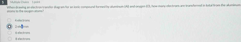 When drawing an electron transfer diagram for an ionic compound formed by aluminum (Al) and oxygen (O), how many electrons are transferred in total from the aluminum
atoms to the oxygen atoms?
4 electrons
2 electron
6 electrons
8 electrons