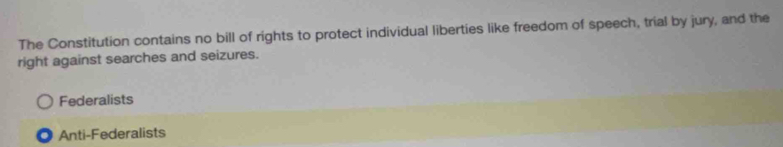 The Constitution contains no bill of rights to protect individual liberties like freedom of speech, trial by jury, and the
right against searches and seizures.
Federalists
Anti-Federalists